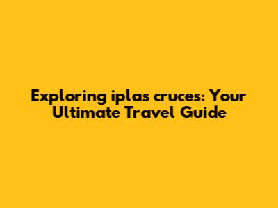 Exploring iplas cruces: Your Ultimate Travel Guide