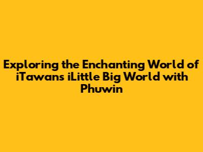Exploring the Enchanting World of iTawan's 'iLittle Big World' with Phuwin