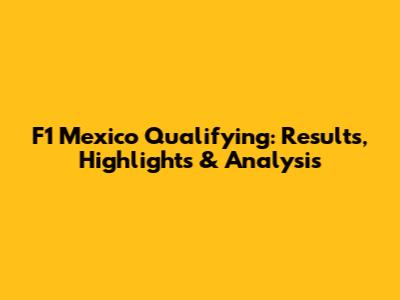 F1 Mexico Qualifying: Results, Highlights & Analysis