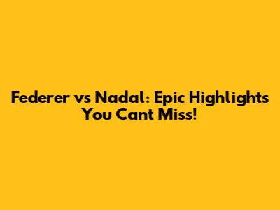 Federer vs Nadal: Epic Highlights You Can't Miss!