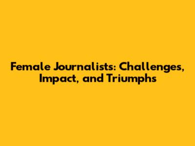 Female Journalists: Challenges, Impact, and Triumphs