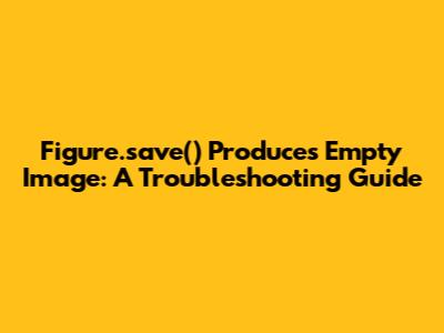 Figure.save() Produces Empty Image: A Troubleshooting Guide