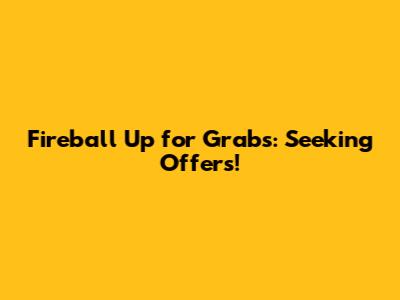 Fireball Up for Grabs: Seeking Offers!