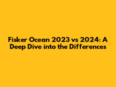 Fisker Ocean 2023 vs 2024: A Deep Dive into the Differences