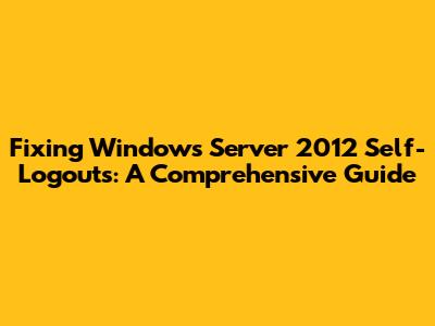 Fixing Windows Server 2012 Self-Logouts: A Comprehensive Guide