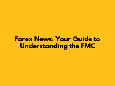 Forex News: Your Guide to Understanding the FMC
