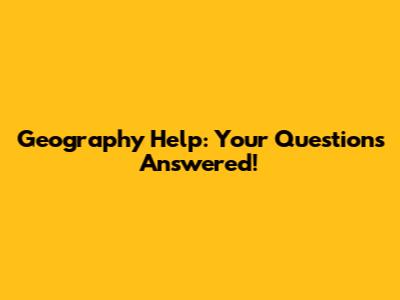 Geography Help: Your Questions Answered!