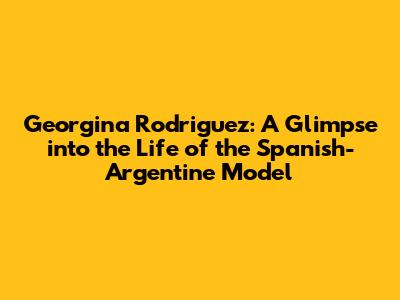 Georgina Rodriguez: A Glimpse into the Life of the Spanish-Argentine Model