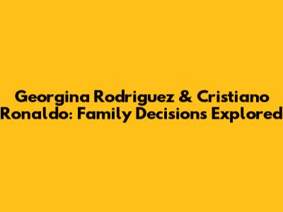 Georgina Rodriguez & Cristiano Ronaldo: Family Decisions Explored