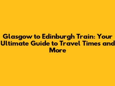 Glasgow to Edinburgh Train: Your Ultimate Guide to Travel Times and More