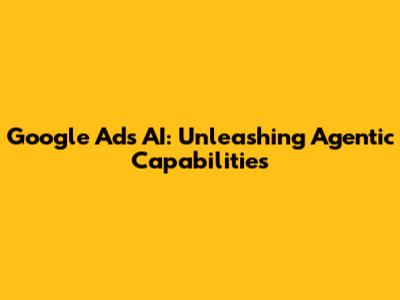Google Ads AI: Unleashing Agentic Capabilities