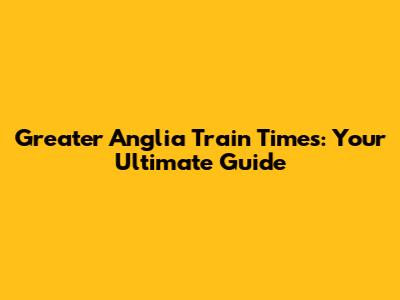 Greater Anglia Train Times: Your Ultimate Guide