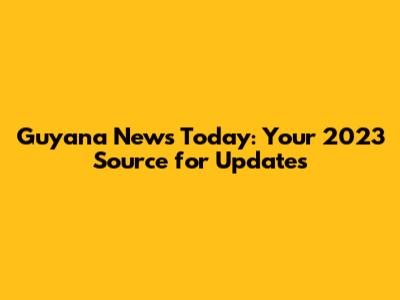 Guyana News Today: Your 2023 Source for Updates