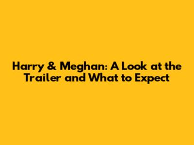 Harry & Meghan: A Look at the Trailer and What to Expect