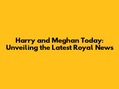 Harry and Meghan Today: Unveiling the Latest Royal News