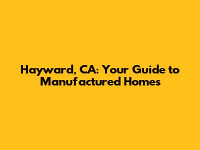 Hayward, CA: Your Guide to Manufactured Homes