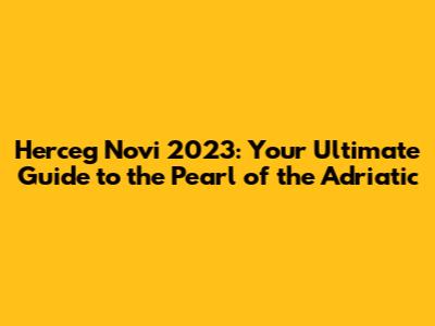 Herceg Novi 2023: Your Ultimate Guide to the Pearl of the Adriatic