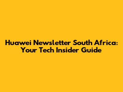Huawei Newsletter South Africa: Your Tech Insider Guide