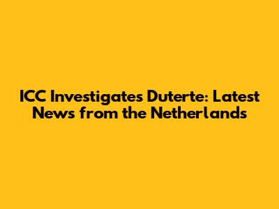 ICC Investigates Duterte: Latest News from the Netherlands