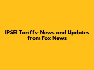 IPSEI Tariffs: News and Updates from Fox News