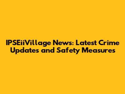 IPSEiiVillage News: Latest Crime Updates and Safety Measures