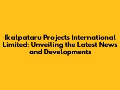 Ikalpataru Projects International Limited: Unveiling the Latest News and Developments