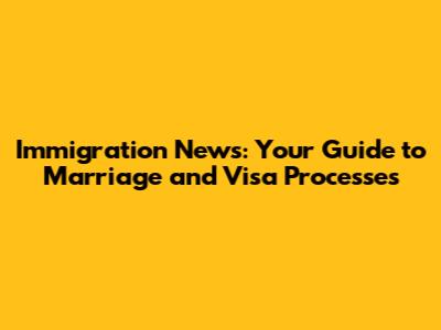 Immigration News: Your Guide to Marriage and Visa Processes