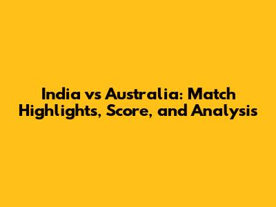 India vs Australia: Match Highlights, Score, and Analysis