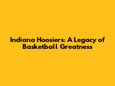 Indiana Hoosiers: A Legacy of Basketball Greatness