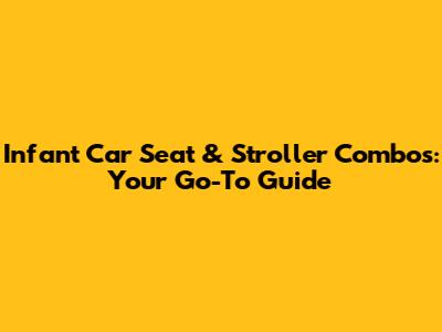 Infant Car Seat & Stroller Combos: Your Go-To Guide