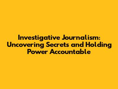 Investigative Journalism: Uncovering Secrets and Holding Power Accountable