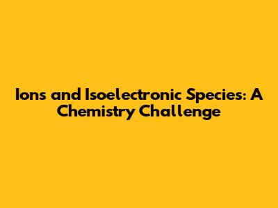 Ions and Isoelectronic Species: A Chemistry Challenge