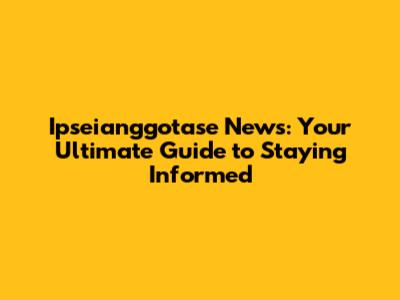 Ipseianggotase News: Your Ultimate Guide to Staying Informed