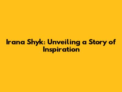 Irana Shyk: Unveiling a Story of Inspiration