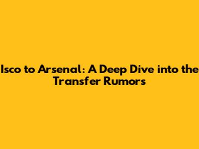 Isco to Arsenal: A Deep Dive into the Transfer Rumors