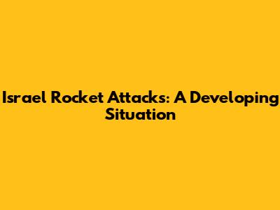 Israel Rocket Attacks: A Developing Situation