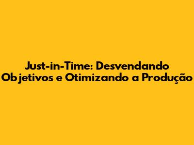 Just-in-Time: Desvendando Objetivos e Otimizando a Produção