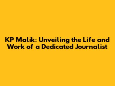 KP Malik: Unveiling the Life and Work of a Dedicated Journalist