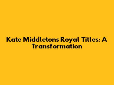 Kate Middleton's Royal Titles: A Transformation
