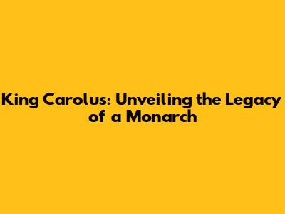 King Carolus: Unveiling the Legacy of a Monarch