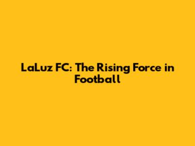 LaLuz FC: The Rising Force in Football