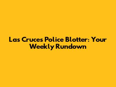 Las Cruces Police Blotter: Your Weekly Rundown