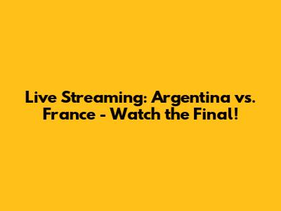 Live Streaming: Argentina vs. France - Watch the Final!