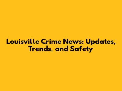 Louisville Crime News: Updates, Trends, and Safety