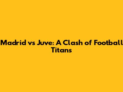 Madrid vs Juve: A Clash of Football Titans
