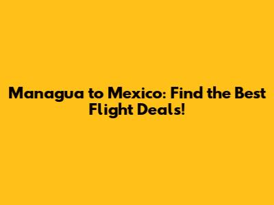 Managua to Mexico: Find the Best Flight Deals!