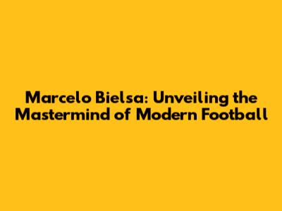 Marcelo Bielsa: Unveiling the Mastermind of Modern Football