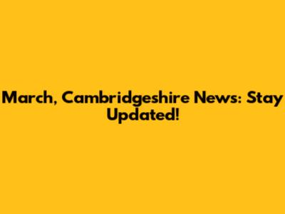 March, Cambridgeshire News: Stay Updated!