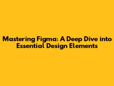 Mastering Figma: A Deep Dive into Essential Design Elements