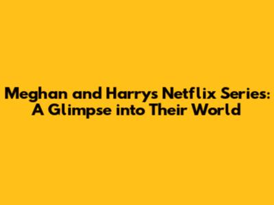 Meghan and Harry's Netflix Series: A Glimpse into Their World